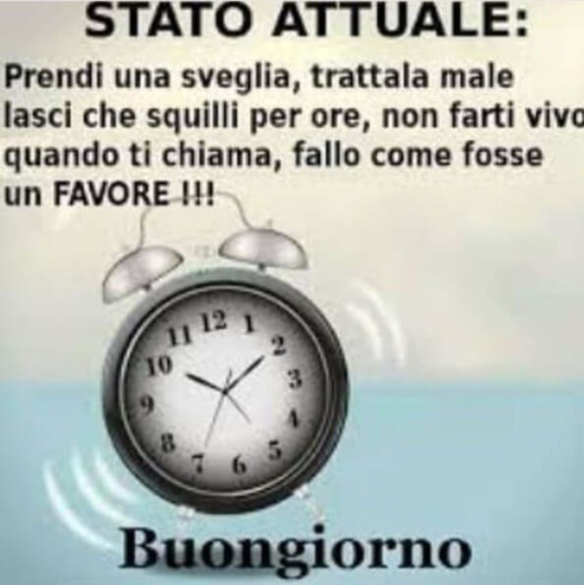 STATO ATTUALE: Prendi la sveglia, trattala male, lascia che squilli per ore, non farti vivo, quando ti chiama, fallo come se fosse un FAVORE ! Buongiorno