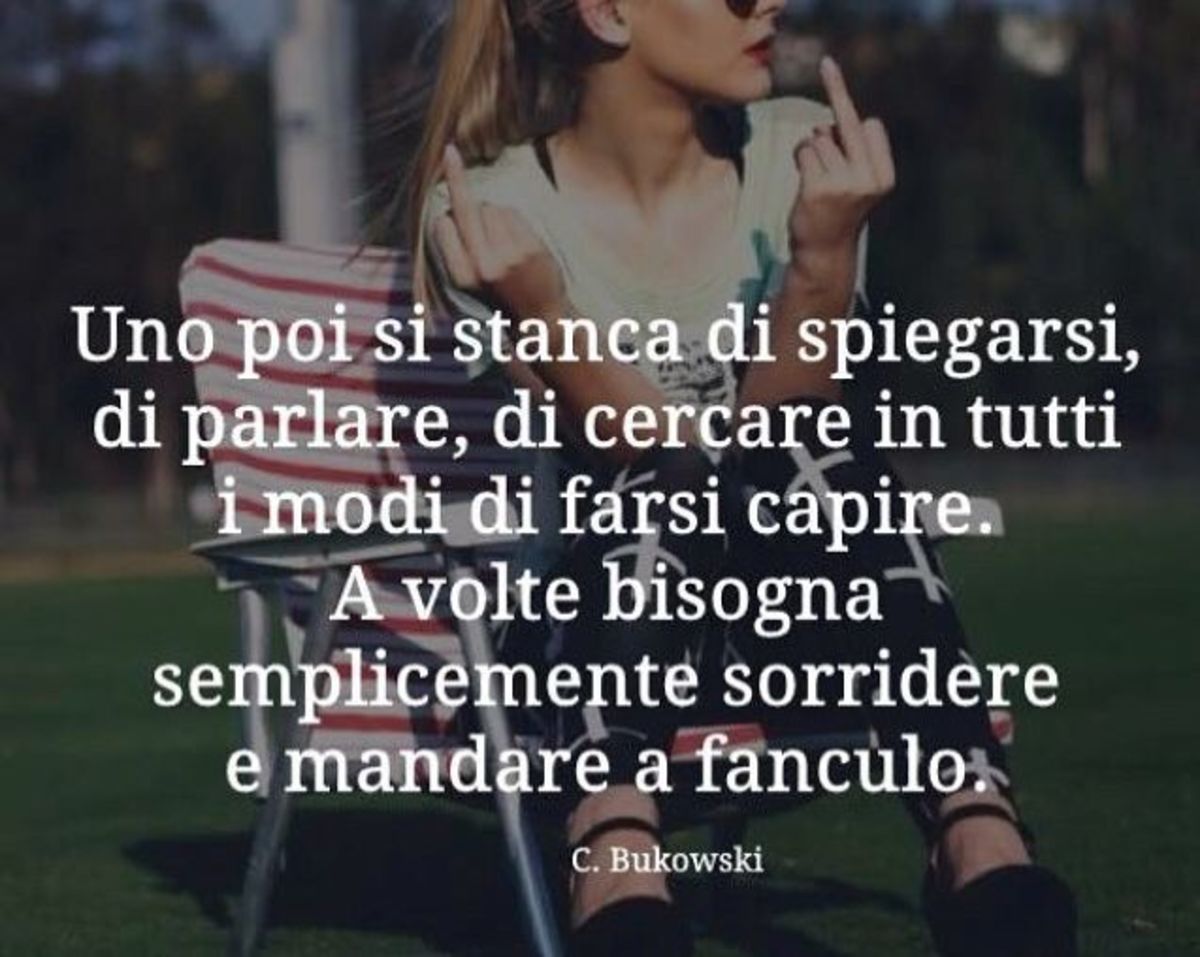 Uno poi si stanca di spiegarsi, di parlare, di cercare in tutti i modi di farsi capire. A volte bisogna semplicemente sorridere e mandare a fanculo. Charles Bukowski