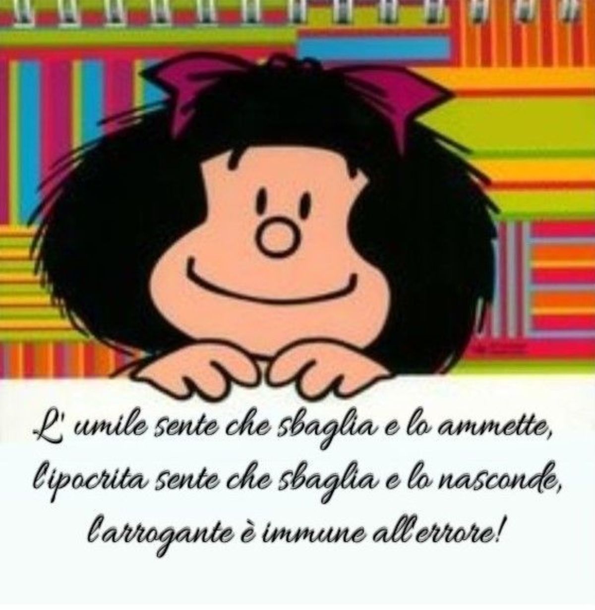 L'umile sente che sbaglia e lo ammette, l'ipocrita sente che sbaglia e lo nasconde, l'arrogante è immune all'errore. (Mafalda)