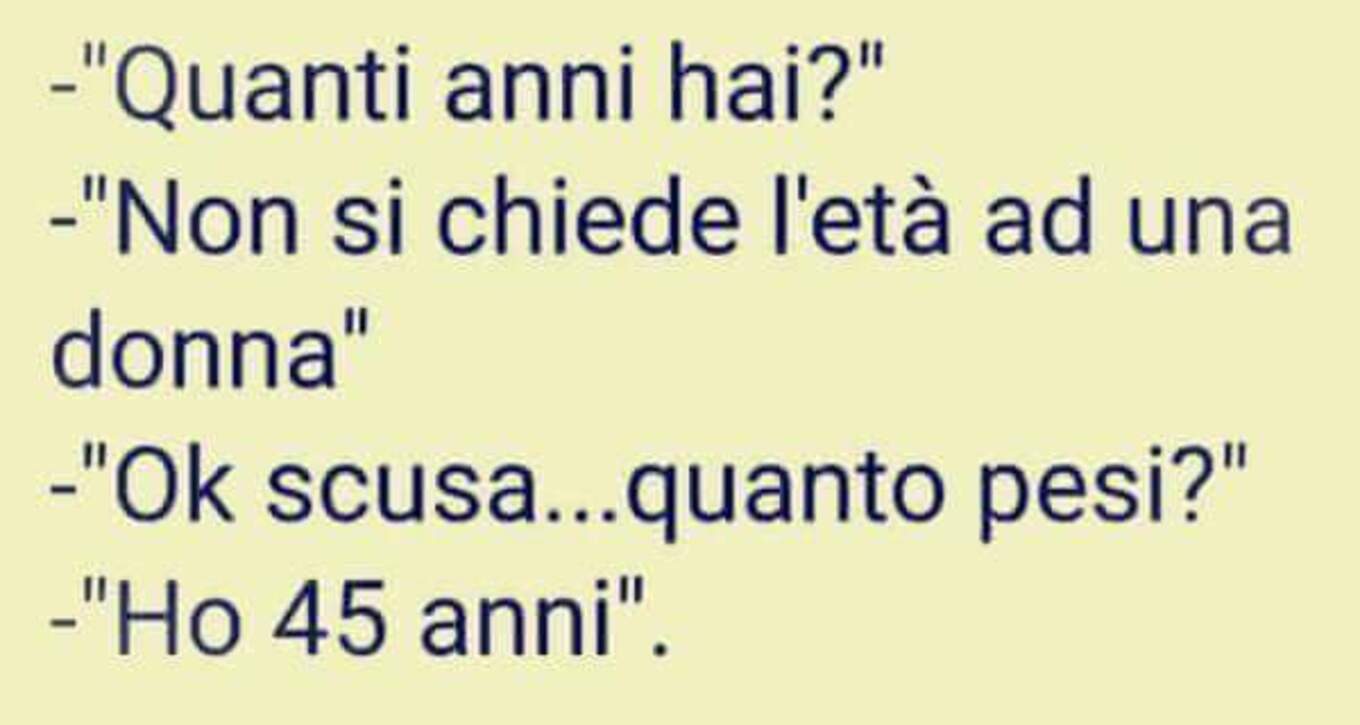 "Quanti anni hai?" Non si chiede l'età ad una donna" "Ok... scusa... quanto pesi?" "Ho 45 anni"