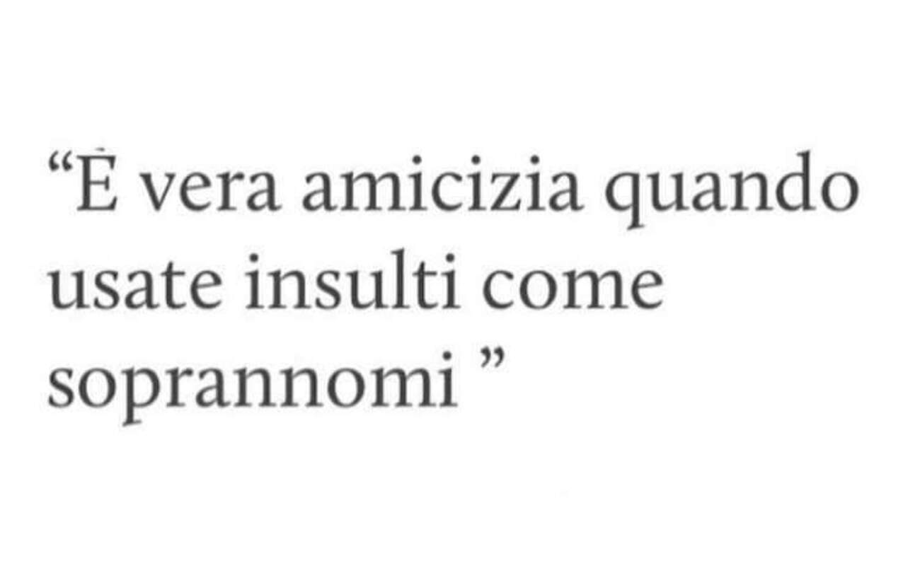 "E' vera amicizia quando usate insulti come soprannomi."